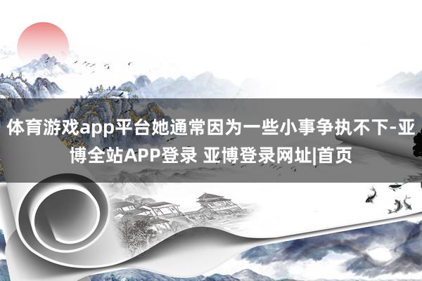 体育游戏app平台她通常因为一些小事争执不下-亚博全站APP登录 亚博登录网址|首页
