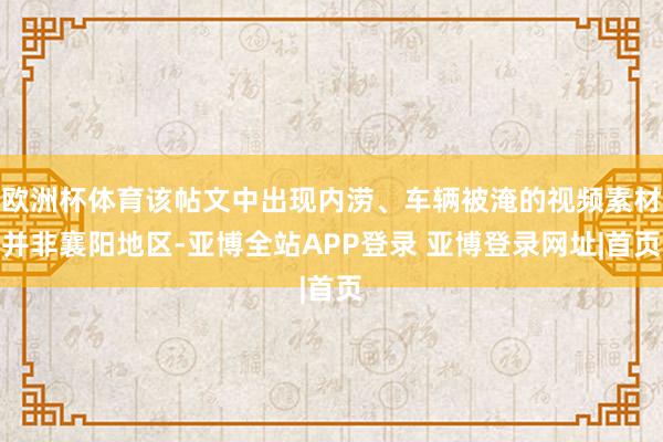 欧洲杯体育该帖文中出现内涝、车辆被淹的视频素材并非襄阳地区-亚博全站APP登录 亚博登录网址|首页