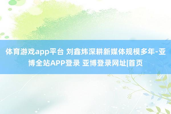 体育游戏app平台 刘鑫炜深耕新媒体规模多年-亚博全站APP登录 亚博登录网址|首页