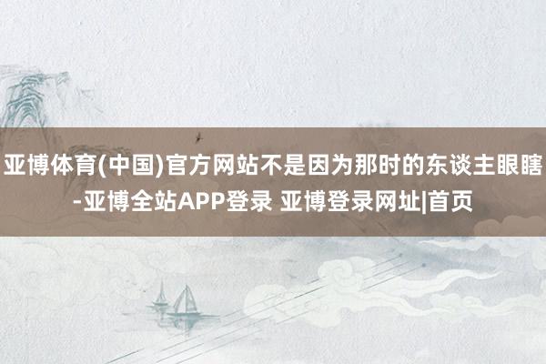 亚博体育(中国)官方网站不是因为那时的东谈主眼瞎-亚博全站APP登录 亚博登录网址|首页