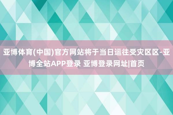 亚博体育(中国)官方网站将于当日运往受灾区区-亚博全站APP登录 亚博登录网址|首页