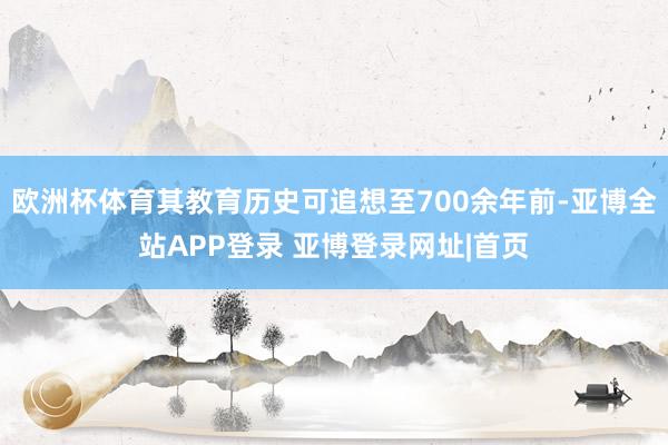 欧洲杯体育其教育历史可追想至700余年前-亚博全站APP登录 亚博登录网址|首页