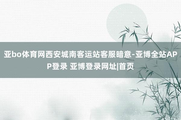 亚bo体育网西安城南客运站客服暗意-亚博全站APP登录 亚博登录网址|首页