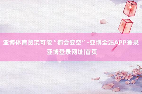 亚博体育货架可能“都会变空”-亚博全站APP登录 亚博登录网址|首页