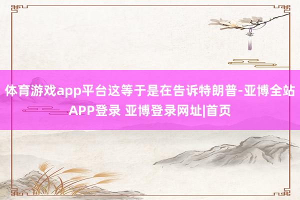 体育游戏app平台这等于是在告诉特朗普-亚博全站APP登录 亚博登录网址|首页