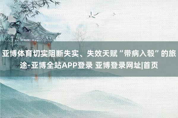 亚博体育切实阻断失实、失效天赋“带病入彀”的旅途-亚博全站APP登录 亚博登录网址|首页