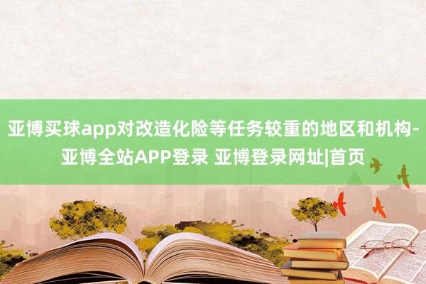 亚博买球app对改造化险等任务较重的地区和机构-亚博全站APP登录 亚博登录网址|首页