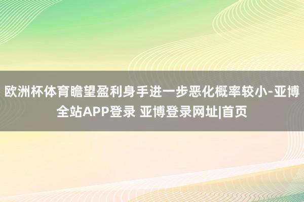 欧洲杯体育瞻望盈利身手进一步恶化概率较小-亚博全站APP登录 亚博登录网址|首页