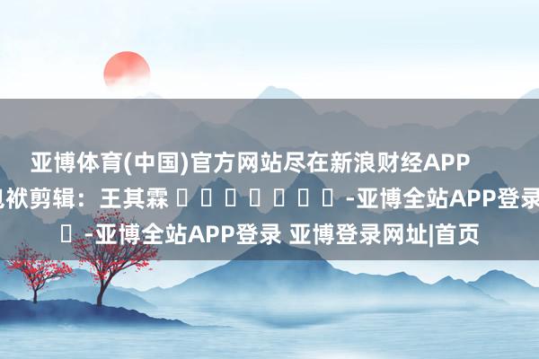 亚博体育(中国)官方网站尽在新浪财经APP            						包袱剪辑：王其霖 							-亚博全站APP登录 亚博登录网址|首页