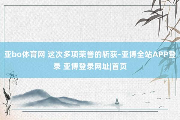 亚bo体育网 这次多项荣誉的斩获-亚博全站APP登录 亚博登录网址|首页