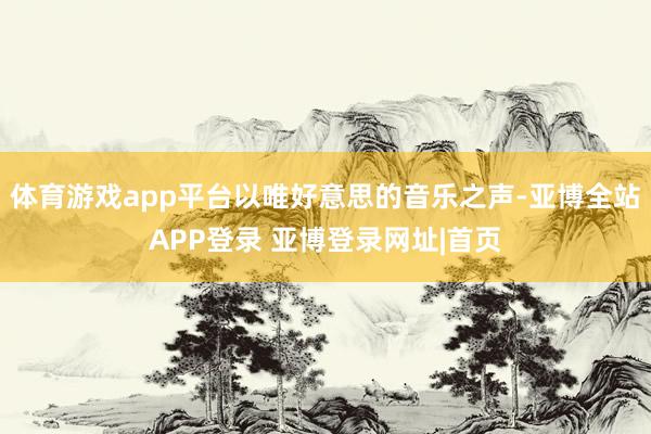 体育游戏app平台以唯好意思的音乐之声-亚博全站APP登录 亚博登录网址|首页