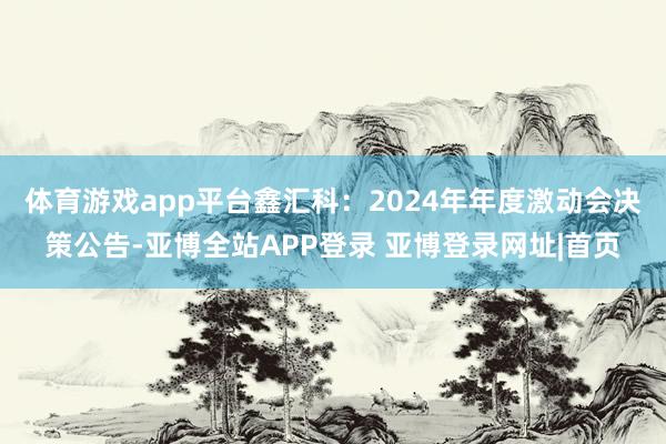 体育游戏app平台鑫汇科：2024年年度激动会决策公告-亚博全站APP登录 亚博登录网址|首页