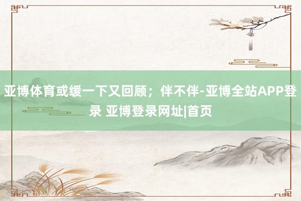 亚博体育或缓一下又回顾；伴不伴-亚博全站APP登录 亚博登录网址|首页