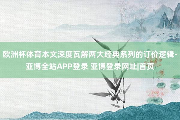 欧洲杯体育本文深度瓦解两大经典系列的订价逻辑-亚博全站APP登录 亚博登录网址|首页