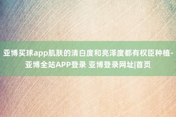 亚博买球app肌肤的清白度和亮泽度都有权臣种植-亚博全站APP登录 亚博登录网址|首页