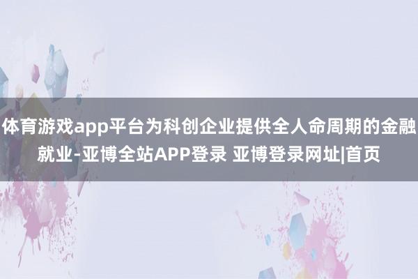 体育游戏app平台为科创企业提供全人命周期的金融就业-亚博全站APP登录 亚博登录网址|首页