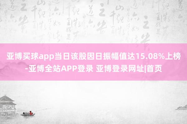 亚博买球app当日该股因日振幅值达15.08%上榜-亚博全站APP登录 亚博登录网址|首页