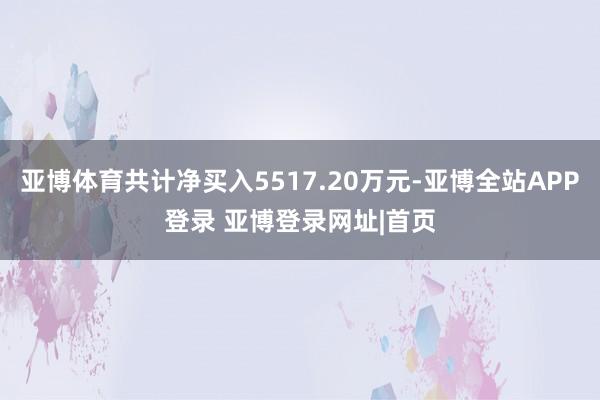 亚博体育共计净买入5517.20万元-亚博全站APP登录 亚博登录网址|首页