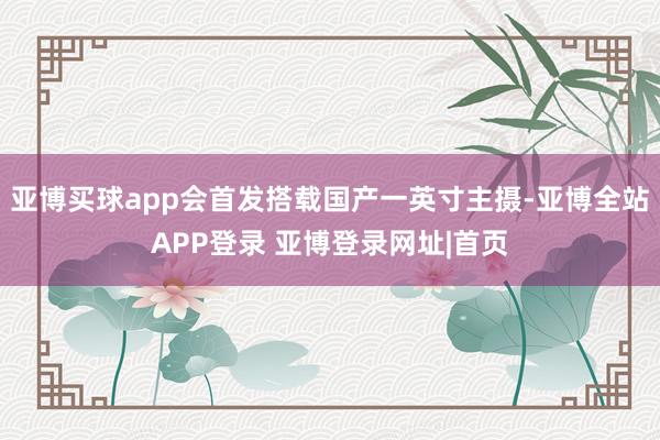 亚博买球app会首发搭载国产一英寸主摄-亚博全站APP登录 亚博登录网址|首页