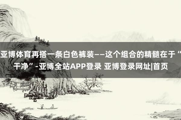 亚博体育再搭一条白色裤装——这个组合的精髓在于“干净”-亚博全站APP登录 亚博登录网址|首页