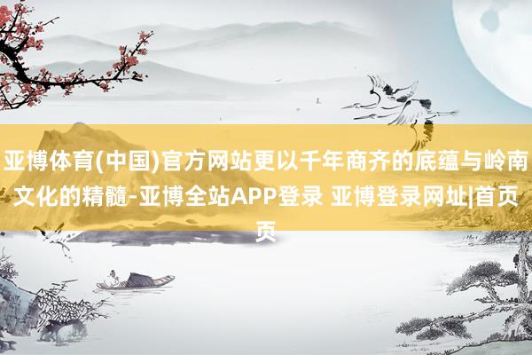 亚博体育(中国)官方网站更以千年商齐的底蕴与岭南文化的精髓-亚博全站APP登录 亚博登录网址|首页
