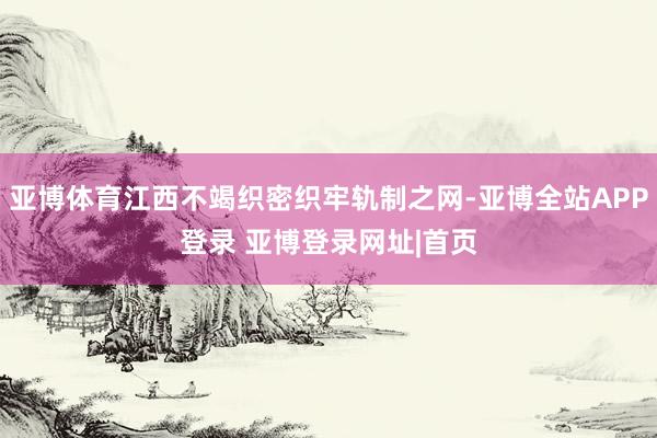 亚博体育江西不竭织密织牢轨制之网-亚博全站APP登录 亚博登录网址|首页