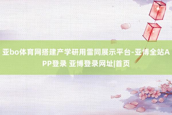 亚bo体育网搭建产学研用雷同展示平台-亚博全站APP登录 亚博登录网址|首页