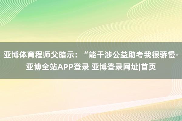 亚博体育程师父暗示：“能干涉公益助考我很骄慢-亚博全站APP登录 亚博登录网址|首页