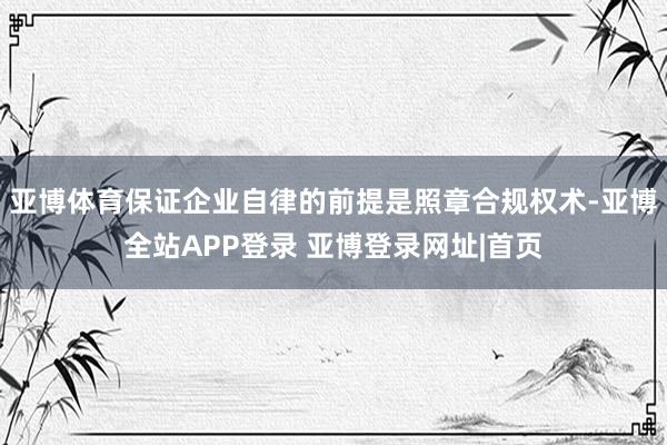 亚博体育保证企业自律的前提是照章合规权术-亚博全站APP登录 亚博登录网址|首页