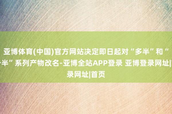 亚博体育(中国)官方网站决定即日起对“多半”和“多一半”系列产物改名-亚博全站APP登录 亚博登录网址|首页