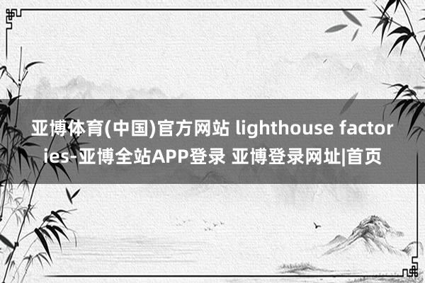 亚博体育(中国)官方网站 lighthouse factories-亚博全站APP登录 亚博登录网址|首页