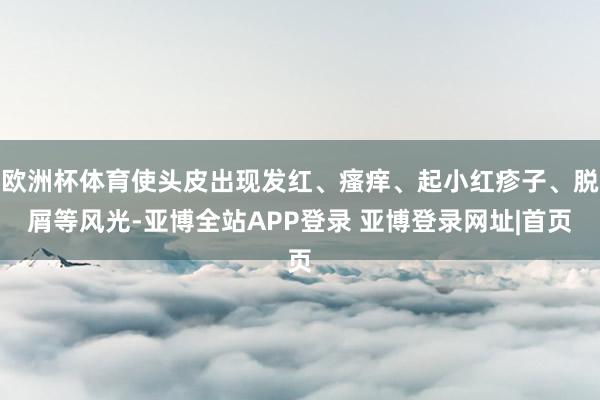 欧洲杯体育使头皮出现发红、瘙痒、起小红疹子、脱屑等风光-亚博全站APP登录 亚博登录网址|首页