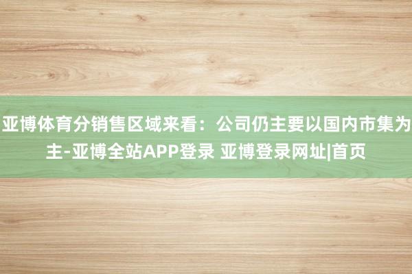 亚博体育分销售区域来看：公司仍主要以国内市集为主-亚博全站APP登录 亚博登录网址|首页