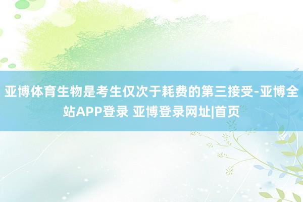 亚博体育生物是考生仅次于耗费的第三接受-亚博全站APP登录 亚博登录网址|首页