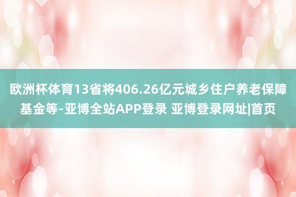 欧洲杯体育13省将406.26亿元城乡住户养老保障基金等-亚博全站APP登录 亚博登录网址|首页