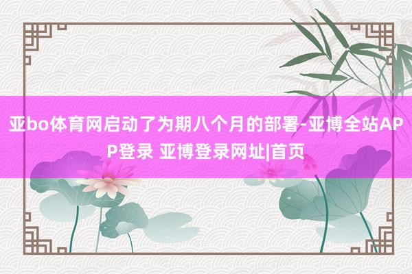 亚bo体育网启动了为期八个月的部署-亚博全站APP登录 亚博登录网址|首页