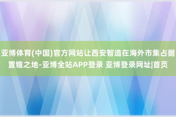 亚博体育(中国)官方网站让西安智造在海外市集占据置锥之地-亚博全站APP登录 亚博登录网址|首页