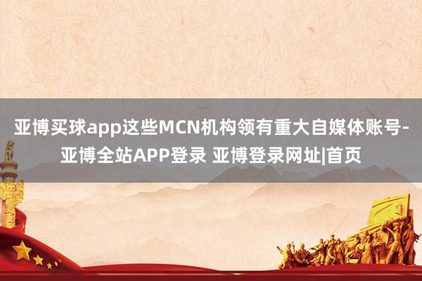 亚博买球app这些MCN机构领有重大自媒体账号-亚博全站APP登录 亚博登录网址|首页