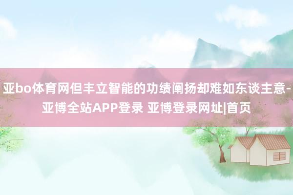 亚bo体育网但丰立智能的功绩阐扬却难如东谈主意-亚博全站APP登录 亚博登录网址|首页