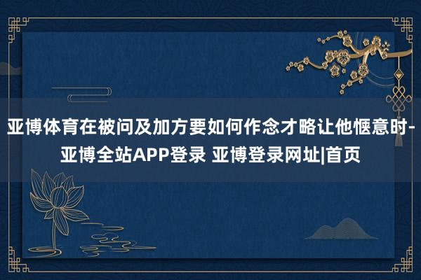 亚博体育在被问及加方要如何作念才略让他惬意时-亚博全站APP登录 亚博登录网址|首页