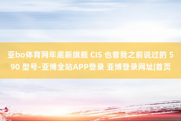 亚bo体育网年底新旗舰 CIS 也曾我之前说过的 590 型号-亚博全站APP登录 亚博登录网址|首页