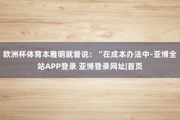 欧洲杯体育本雅明就曾说：“在成本办法中-亚博全站APP登录 亚博登录网址|首页